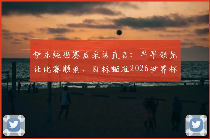 伊东纯也赛后采访直言：早早领先让比赛顺利，目标瞄准2026世界杯击败瑞典