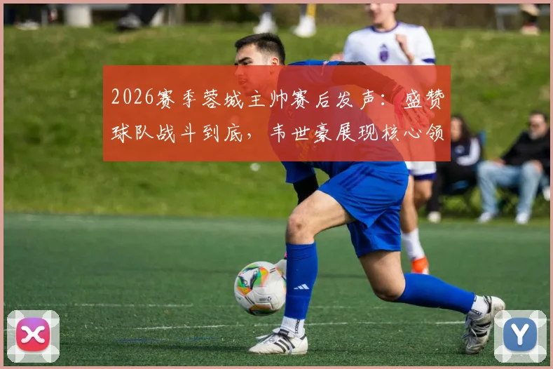 2026赛季蓉城主帅赛后发声：盛赞球队战斗到底，韦世豪展现核心领导力作用解析