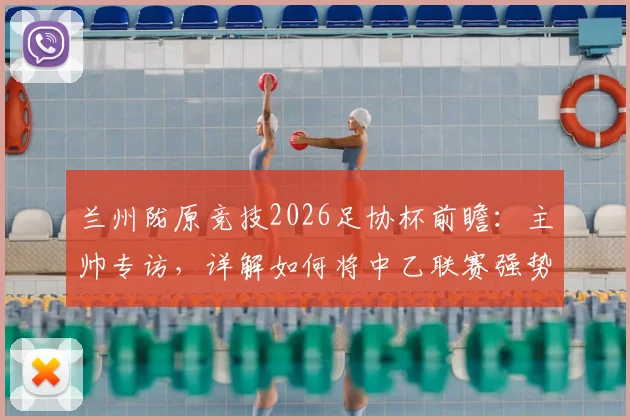 兰州陇原竞技2026足协杯前瞻:主帅专访,详解如何将中乙联赛强势状态延续至杯赛舞台
