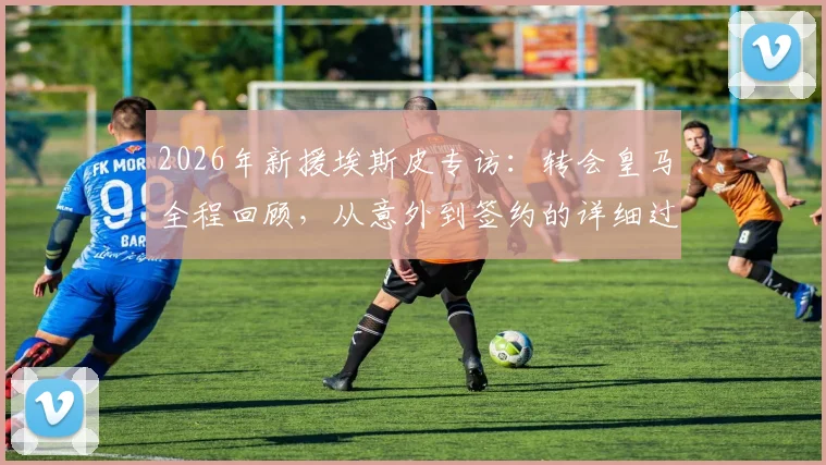 2026年新援埃斯皮专访：转会皇马全程回顾，从意外到签约的详细过程与球迷反应