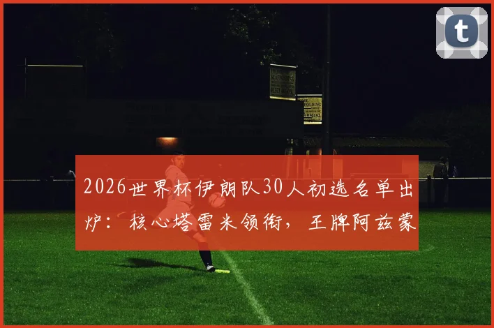 2026世界杯伊朗队30人初选名单出炉：核心塔雷米领衔，王牌阿兹蒙因伤缺席，附最新阵容解析