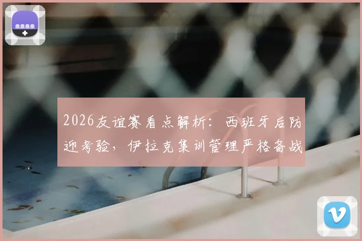 2026友谊赛看点解析：西班牙后防迎考验，伊拉克集训管理严格备战