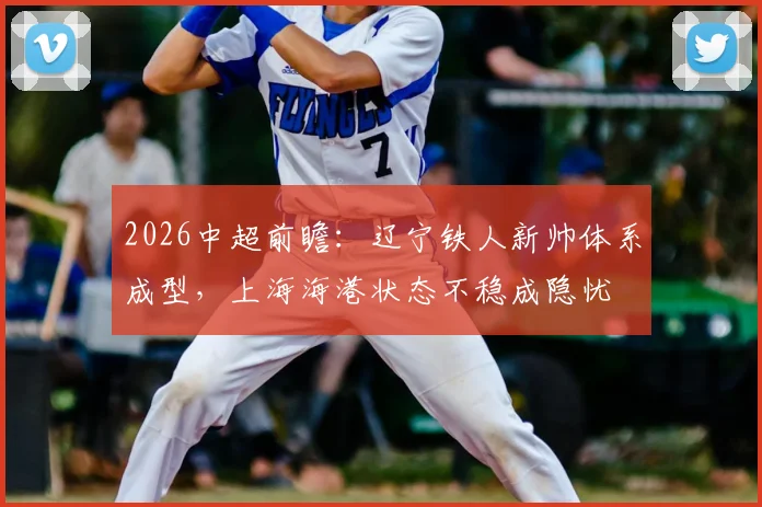 2026中超前瞻：辽宁铁人新帅体系成型，上海海港状态不稳成隐忧