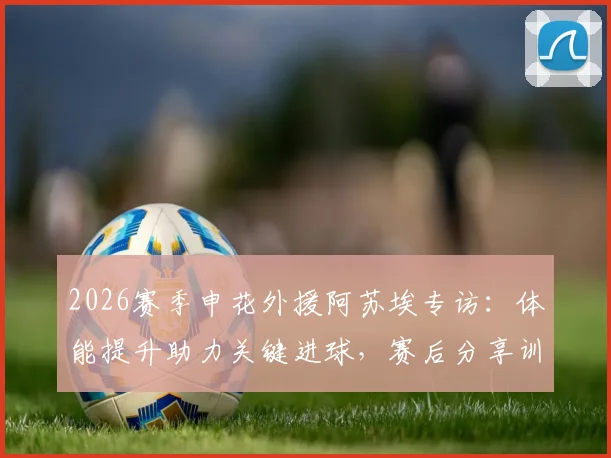 2026赛季申花外援阿苏埃专访：体能提升助力关键进球，赛后分享训练秘诀与胜利喜悦