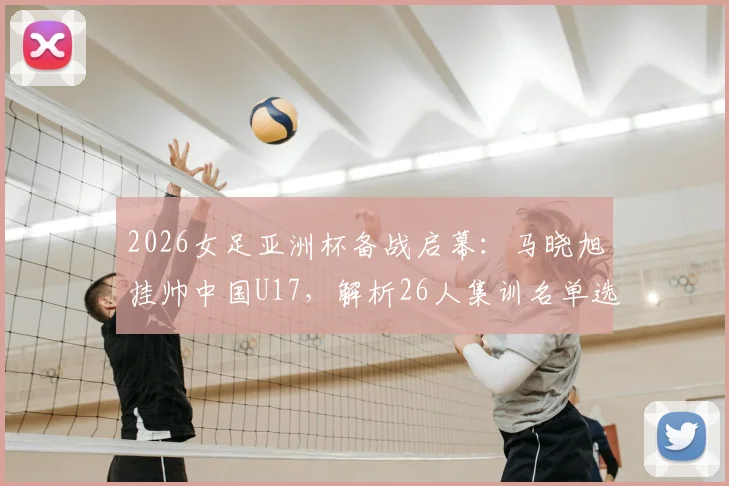 2026女足亚洲杯备战启幕：马晓旭挂帅中国U17，解析26人集训名单选拔逻辑与新星看点
