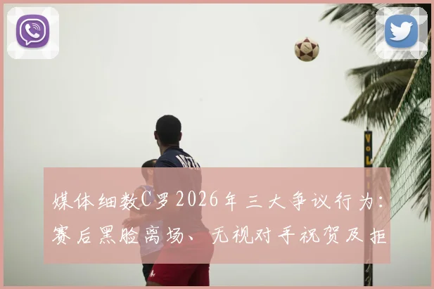 媒体细数C罗2026年三大争议行为：赛后黑脸离场、无视对手祝贺及拒绝领取奖牌引发热议