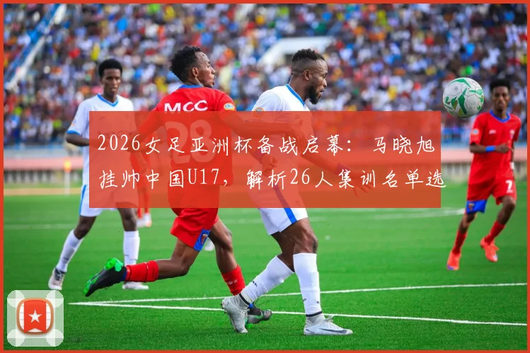 2026女足亚洲杯备战启幕:马晓旭挂帅中国U17,解析26人集训名单选拔逻辑与新星看点