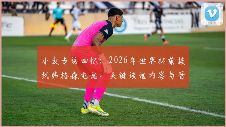小麦专访回忆：2026年世界杯前接到弗格森电话，关键谈话内容与晋级之路全解析