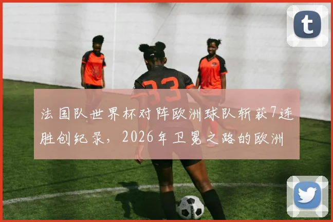 法国队世界杯对阵欧洲球队斩获7连胜创纪录，2026年卫冕之路的欧洲密码解析