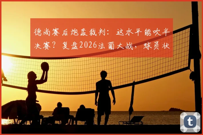 德尚赛后炮轰裁判：这水平能吹半决赛？复盘2026法葡大战，球员状态低迷是真因