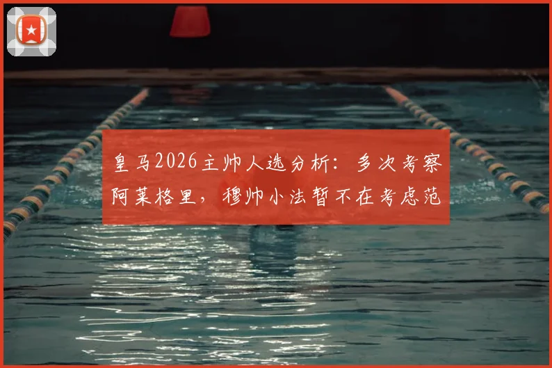 皇马2026主帅人选分析：多次考察阿莱格里，穆帅小法暂不在考虑范围