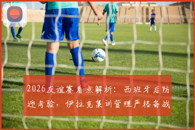 2026友谊赛看点解析：西班牙后防迎考验，伊拉克集训管理严格备战