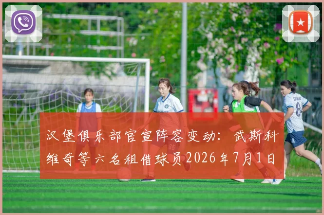 汉堡俱乐部官宣阵容变动：武斯科维奇等六名租借球员2026年7月1日正式归队母队，球队实力有何影响？