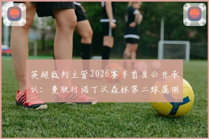 英超裁判主管2026赛季首度公开承认：曼联对诺丁汉森林第二球属明显误判，VAR系统再现争议判罚