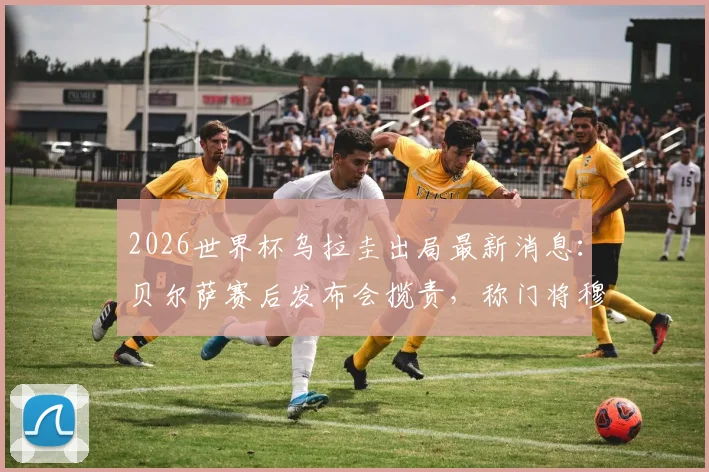 2026世界杯乌拉圭出局最新消息：贝尔萨赛后发布会揽责，称门将穆斯莱拉是因伤主动要求被换下