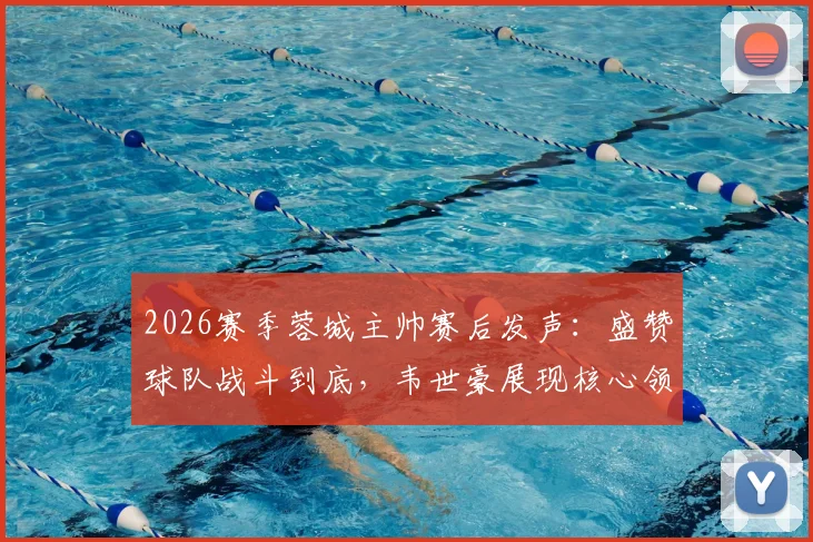 2026赛季蓉城主帅赛后发声：盛赞球队战斗到底，韦世豪展现核心领导力作用解析