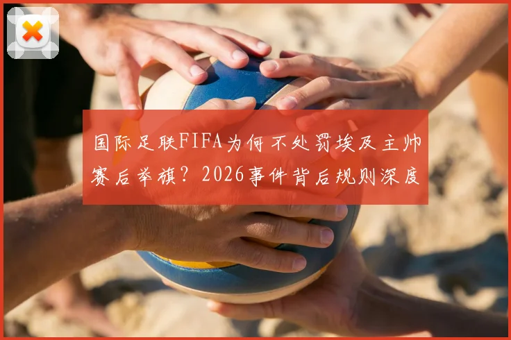 国际足联FIFA为何不处罚埃及主帅赛后举旗？2026事件背后规则深度解读