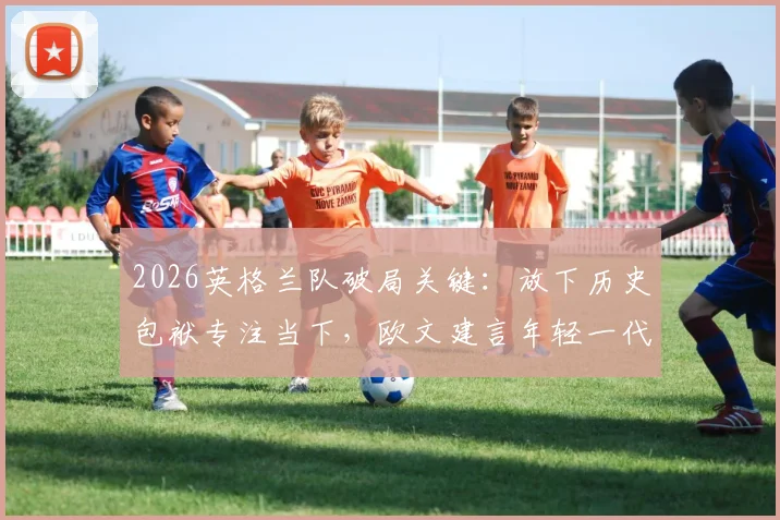 2026英格兰队破局关键：放下历史包袱专注当下，欧文建言年轻一代书写新篇章