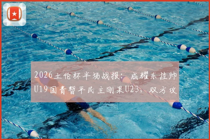 2026土伦杯半场战报：成耀东挂帅U19国青暂平民主刚果U23，双方攻防细节解读