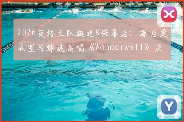 2026英格兰队挺进8强幕后：赛后更衣室与球迷高唱《Wonderwall》庆祝传统全解析