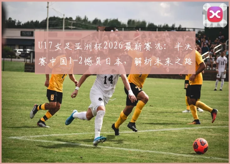 U17女足亚洲杯2026最新赛况：半决赛中国1-2憾负日本，解析未来之路与关键数据