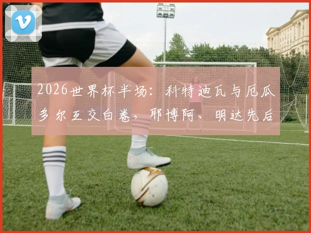 2026世界杯半场：科特迪瓦与厄瓜多尔互交白卷，耶博阿、明达先后中框成比赛关键看点