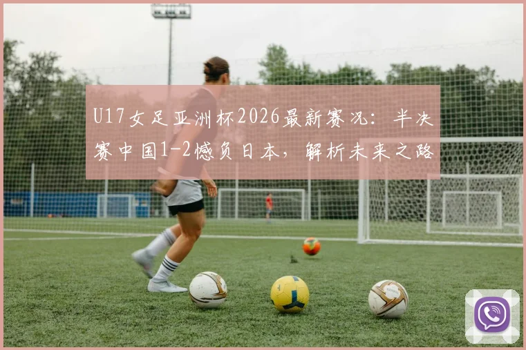 U17女足亚洲杯2026最新赛况：半决赛中国1-2憾负日本，解析未来之路与关键数据