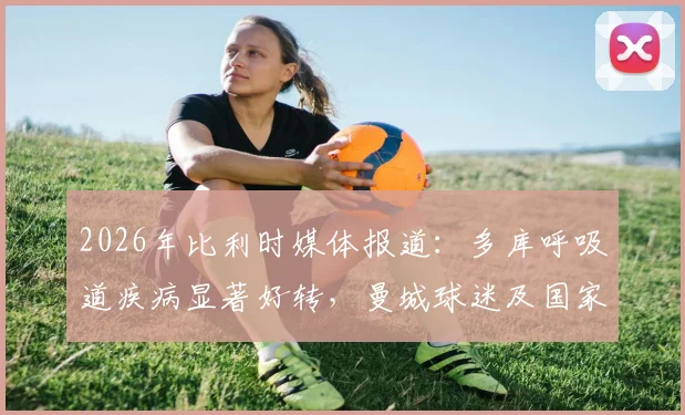 2026年比利时媒体报道：多库呼吸道疾病显著好转，曼城球迷及国家队可安心，附详细健康状况分析