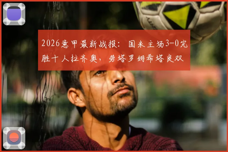 2026意甲最新战报：国米主场3-0完胜十人拉齐奥，劳塔罗姆希塔良双星闪耀，蓝黑军团强势领跑积分榜！