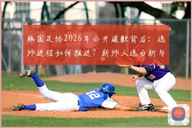 韩国足协2026年公开道歉背后：选帅进程如何推进？新帅人选分析与球迷关切解读