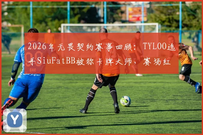 2026年无畏契约赛事回顾：TYLOO选手SiuFatBB被称卡牌大师，赛场红黄牌名场面详解