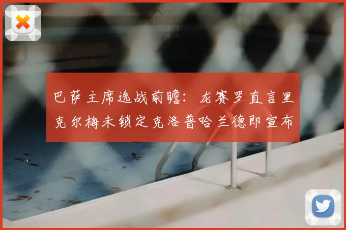 巴萨主席选战前瞻：龙赛罗直言里克尔梅未锁定克洛普哈兰德即宣布参选，或将丢失关键票仓