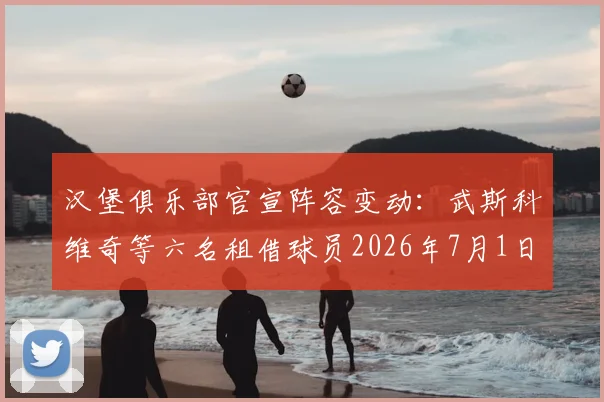 汉堡俱乐部官宣阵容变动:武斯科维奇等六名租借球员2026年7月1日正式归队母队,球队实力有何影响?