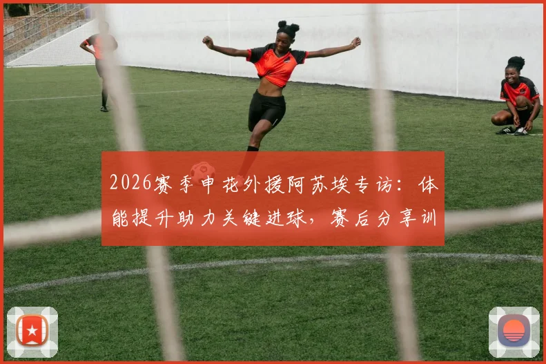 2026赛季申花外援阿苏埃专访：体能提升助力关键进球，赛后分享训练秘诀与胜利喜悦