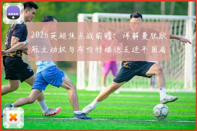 2026英超焦点战前瞻：详解曼联欧冠主动权与布伦特福德五连平困局，关键对决看点解析