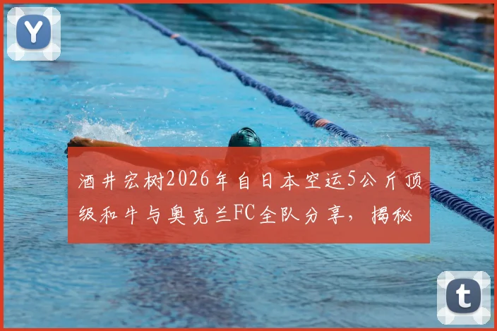 酒井宏树2026年自日本空运5公斤顶级和牛与奥克兰FC全队分享，揭秘职业球员海外庆生与团队聚餐文化