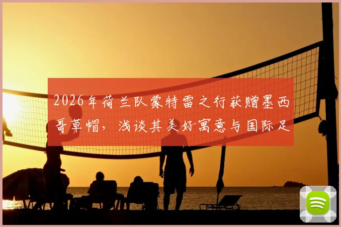 2026年荷兰队蒙特雷之行获赠墨西哥草帽，浅谈其美好寓意与国际足球文化交流趣事