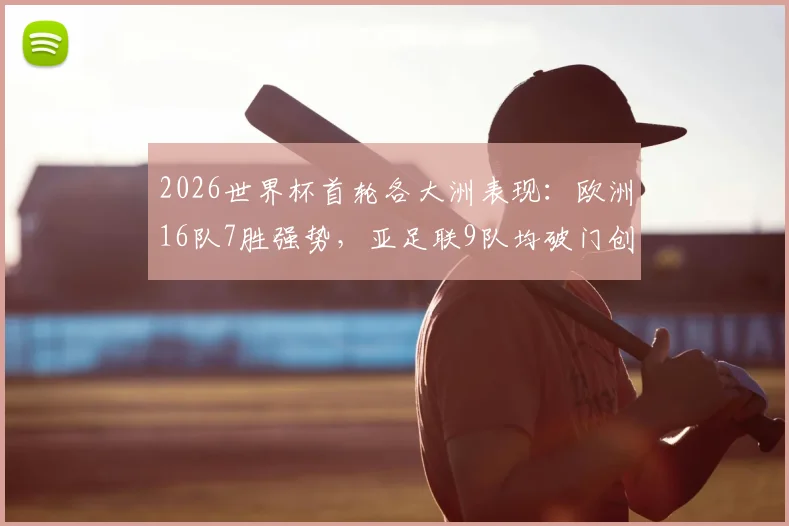 2026世界杯首轮各大洲表现:欧洲16队7胜强势,亚足联9队均破门创历史,谁才是最大黑马?