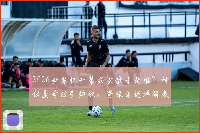 2026世界杯开幕式女歌手是谁？神似夏奇拉引热议，资深乐迷详解表演者真实身份与夏奇拉关系