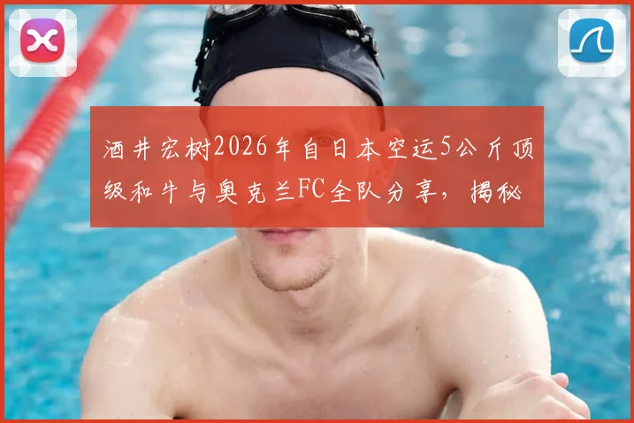酒井宏树2026年自日本空运5公斤顶级和牛与奥克兰FC全队分享,揭秘职业球员海外庆生与团队聚餐文化