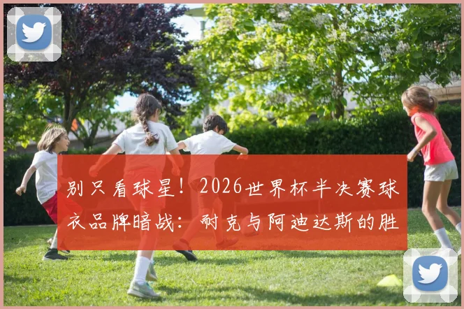 别只看球星！2026世界杯半决赛球衣品牌暗战：耐克与阿迪达斯的胜率对决与趣味数据盘点