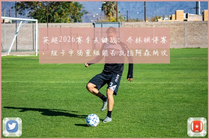 英超2026赛季关键战：乔林顿停赛，纽卡中场重组能否抵挡阿森纳攻势？枪手迎利好