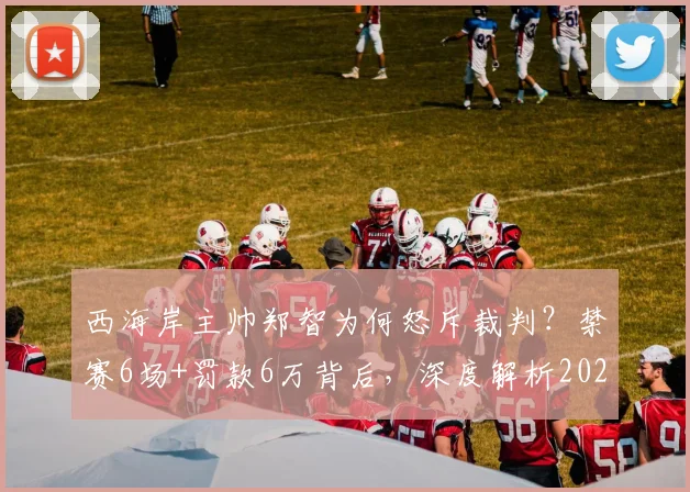 西海岸主帅郑智为何怒斥裁判？禁赛6场+罚款6万背后，深度解析2026赛季中超争议判罚