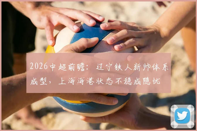 2026中超前瞻：辽宁铁人新帅体系成型，上海海港状态不稳成隐忧
