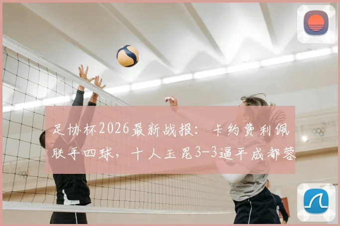 足协杯2026最新战报：卡约费利佩联手四球，十人玉昆3-3逼平成都蓉城全回顾