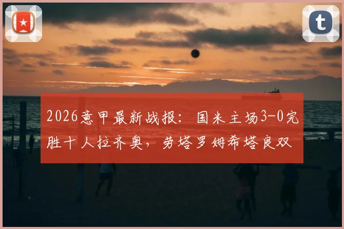 2026意甲最新战报：国米主场3-0完胜十人拉齐奥，劳塔罗姆希塔良双星闪耀，蓝黑军团强势领跑积分榜！