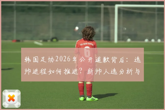 韩国足协2026年公开道歉背后：选帅进程如何推进？新帅人选分析与球迷关切解读