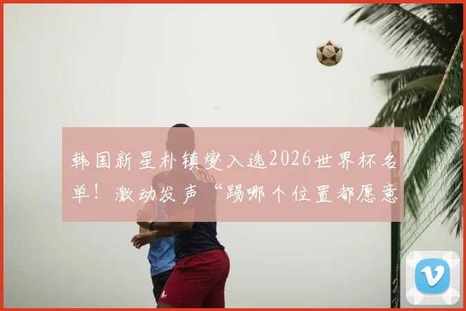 韩国新星朴镇燮入选2026世界杯名单！激动发声“踢哪个位置都愿意”，个人资料与场上位置全面解析