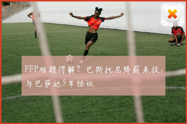 FFP难题得解?巴斯托尼降薪来投,与巴萨达5年协议
