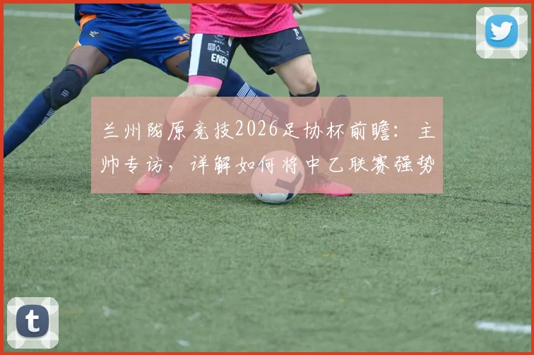 兰州陇原竞技2026足协杯前瞻：主帅专访，详解如何将中乙联赛强势状态延续至杯赛舞台